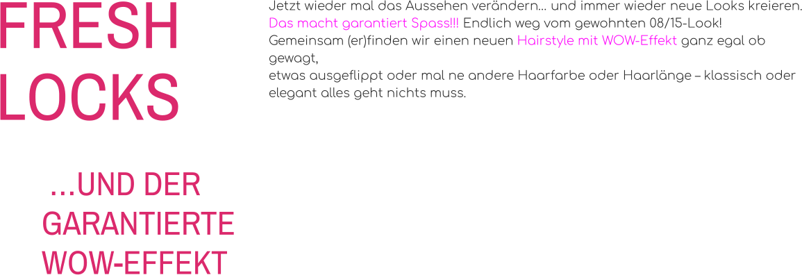 FRESHLOCKS Jetzt wieder mal das Aussehen verändern… und immer wieder neue Looks kreieren. Das macht garantiert Spass!!! Endlich weg vom gewohnten 08/15-Look! Gemeinsam (er)finden wir einen neuen Hairstyle mit WOW-Effekt ganz egal ob gewagt, etwas ausgeflippt oder mal ne andere Haarfarbe oder Haarlänge – klassisch oder elegant alles geht nichts muss.   …UND DER GARANTIERTE WOW-EFFEKT