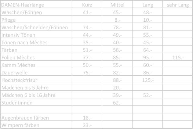 DAMEN-Haarlänge Kurz Mittel Lang sehr Lang Waschen/Föhnen 41.- 45.- 48.- Pflege 8.- 10.- Waschen/Schneiden/Föhnen 74.- 78.- 81.- Intensiv Tönen 44.- 49.- 55.- Tönen nach Mèches 35.- 40.- 45.- Färben 51.- 58.- 64.- Folien Mèches 77.- 85.- 95.- 115.- Kamm Mèches 50.- 55.- 60.- Dauerwelle 75.- 82.- 86.- Hochsteckfrisur 88.- 125.- Mädchen bis 5 Jahre 20.- Mädchen 6 bis 16 Jahre 39.- 52.- Studentinnen 62.- Augenbrauen färben 18.- Wimpern färben 23.-