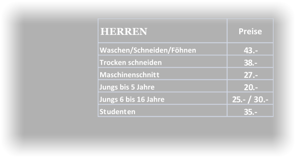 Waschen/Schneiden/Föhnen 43.- Trocken schneiden 38.- Maschinenschnitt 27.- Jungs bis 5 Jahre 20.- Jungs 6 bis 16 Jahre 25.- / 30.-  Studenten 35.- HERREN Preise