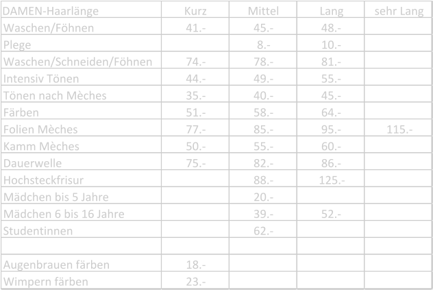 DAMEN-Haarlänge Kurz Mittel Lang sehr Lang Waschen/Föhnen 41.- 45.- 48.- Plege 8.- 10.- Waschen/Schneiden/Föhnen 74.- 78.- 81.- Intensiv Tönen 44.- 49.- 55.- Tönen nach Mèches 35.- 40.- 45.- Färben 51.- 58.- 64.- Folien Mèches 77.- 85.- 95.- 115.- Kamm Mèches 50.- 55.- 60.- Dauerwelle 75.- 82.- 86.- Hochsteckfrisur 88.- 125.- Mädchen bis 5 Jahre 20.- Mädchen 6 bis 16 Jahre 39.- 52.- Studentinnen 62.- Augenbrauen färben 18.- Wimpern färben 23.-