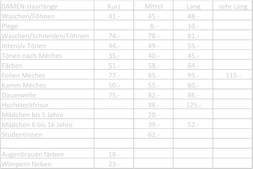 DAMEN-Haarlänge Kurz Mittel Lang sehr Lang Waschen/Föhnen 41.- 45.- 48.- Plege 8.- 10.- Waschen/Schneiden/Föhnen 74.- 78.- 81.- Intensiv Tönen 44.- 49.- 55.- Tönen nach Mèches 35.- 40.- 45.- Färben 51.- 58.- 64.- Folien Mèches 77.- 85.- 95.- 115.- Kamm Mèches 50.- 55.- 60.- Dauerwelle 75.- 82.- 86.- Hochsteckfrisur 88.- 125.- Mädchen bis 5 Jahre 20.- Mädchen 6 bis 16 Jahre 39.- 52.- Studentinnen 62.- Augenbrauen färben 18.- Wimpern färben 23.-