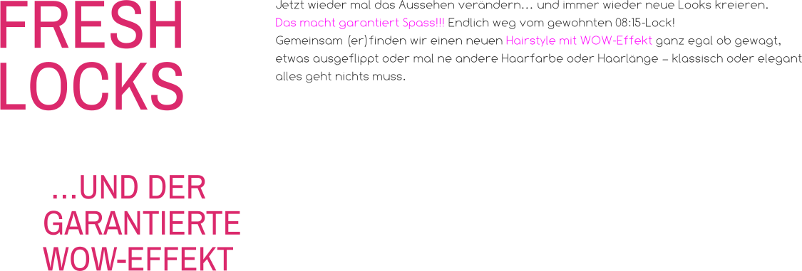 FRESHLOCKS Jetzt wieder mal das Aussehen verändern… und immer wieder neue Looks kreieren. Das macht garantiert Spass!!! Endlich weg vom gewohnten 08:15-Lock! Gemeinsam (er)finden wir einen neuen Hairstyle mit WOW-Effekt ganz egal ob gewagt, etwas ausgeflippt oder mal ne andere Haarfarbe oder Haarlänge – klassisch oder elegant alles geht nichts muss.   …UND DER GARANTIERTE WOW-EFFEKT